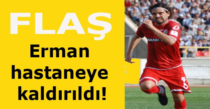 Erman hastaneye kaldırıldı!
