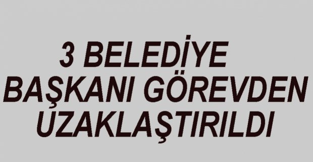 3 BELEDİYE BAŞKANI GÖREVDEN ALINDI