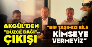 AKGÜL'DEN “DÜZCE DAĞI” ÇIKIŞI: “BİR TAŞIMIZI BİLE KİMSEYE VERMEYİZ” 